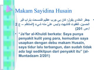 Makam Sayidina Husain 
• جعفر الخلدي يقول: كان بي جرب عظيم فتمسحت بتراب قبر 
الحسين، فغفوت فانتبهت وليس عليّ  منه شيء (المنتظم – ج 2 
( / ص 201 
• “Ja’far al-Khuldi berkata: Saya punya 
penyakit kulit yang para, kemudian saya 
usapkan dengan debu makam Husain, 
saya tidur lalu terbangun, dan sudah tidak 
ada lagi sedikitpun dari penyakit itu” (al- 
Muntadzam 2/201) 
 