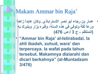 Makam Ammar bin Raja’ 
• عمار بن رجاء أبو نصر الستراباذي. وكان عابداًا  زاهداًا  
ورعاًا  ثقة وتوفي في هذه السنة، وقبره يزار ويتبرك به 
( (المنتظم - ج 3 / ص 476 
• “Ammar bin Raja’ al-Istirabadzi. Ia 
ahli ibadah, zuhud, wara’ dan 
terpercaya. Ia wafat pada tahun 
tersebut. Makamnya diziarahi dan 
dicari berkahnya” (al-Muntadzam 
3/476) 
 