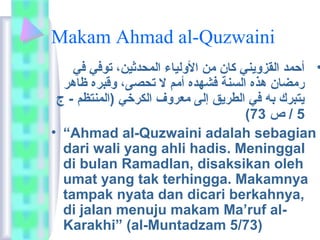 Makam Ahmad al-Quzwaini 
• أحمد القزويني كان من الولياء المحدثين، توفي في 
رمضان هذه السنة فشهده أمم ل تحصى، وقبره ظاهر 
يتبرك به في الطريق إلى معروف الكرخي (المنتظم - ج 
( 5 / ص 73 
• “Ahmad al-Quzwaini adalah sebagian 
dari wali yang ahli hadis. Meninggal 
di bulan Ramadlan, disaksikan oleh 
umat yang tak terhingga. Makamnya 
tampak nyata dan dicari berkahnya, 
di jalan menuju makam Ma’ruf al- 
Karakhi” (al-Muntadzam 5/73) 
 