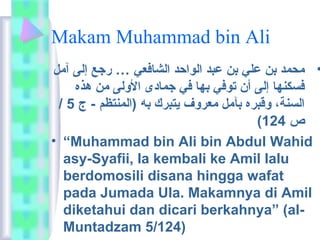 Makam Muhammad bin Ali 
• محمد بن علي بن عبد الواحد الشافعي … رجع إلى آمل 
فسكنها إلى أن توفي بها في جمادى الولى من هذه 
/ السنة، وقبره بآمل معروف يتبرك به (المنتظم - ج 5 
( ص 124 
• “Muhammad bin Ali bin Abdul Wahid 
asy-Syafii, Ia kembali ke Amil lalu 
berdomosili disana hingga wafat 
pada Jumada Ula. Makamnya di Amil 
diketahui dan dicari berkahnya” (al- 
Muntadzam 5/124) 
 