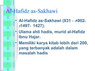 Al-Hafidz as-Sakhawi 
• Al-Hafidz as-Sakhawi ( ـ 902 هـ ، 831 
1427 ـ 1497 م ). 
• Ulama ahli hadis, murid al-Hafidz 
Ibnu Hajar. 
• Memiliki karya kitab lebih dari 200, 
yang terbanyak adalah dalam 
masalah hadis 
 