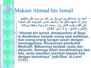 Makam Ahmad bin Ismail 
• أحمد بن إسماعيل بن أبي بكر بن عمر بن بريد دفن بالبقيع 
وكان له مشهد حافل جداًا  وتأسف الناس خصوصاًا  أهل المدينة 
على فقده وقبره ظاهر يزار رحمه ال وإياناًا  ونفعنا ببركاته 
( (الضوء اللمع - ج 1 / ص 151 
• “Ahmad bin Ismail, dimakamkan di Baqi’, 
ia disaksikan banyak orang saat wafatnya, 
dan orang-orang sangat susah dengan 
meninggalnya. Khususnya penduduk 
Madinah. Makamnya tampak nyata dan 
diziarahi. Semoga Allah merahmatinya dan 
kita, serta memberi manfaat kepada kita 
dengan berkahnya” (adl-Dlau’ al-Lami’ 
1/151) 
 