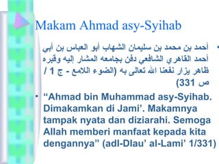 Makam Ahmad asy-Syihab 
• أحمد بن محمد بن سليمان الشهاب أبو العباس بن أبي 
أحمد القاهري الشافعي دفن بجامعه المشار إليه وقبره 
/ ظاهر يزار نفعنا ال تعالى به (الضوء اللمع - ج 1 
( ص 331 
• “Ahmad bin Muhammad asy-Syihab. 
Dimakamkan di Jami’. Makamnya 
tampak nyata dan diziarahi. Semoga 
Allah memberi manfaat kepada kita 
dengannya” (adl-Dlau’ al-Lami’ 1/331) 
 