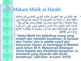 Makam Malik al-Harabi 
• عبد الملك بن عبد الحق بن هاشم الحربي المغربي كان صالحاً  
معتقداً  يذكر أن أصله من الينبوع وأنه شريف حسني وقد ولي 
بمكة مشيخة رباط السيد حسن بن عجلن ومات بها في ليلة 
السبت ثامن شعبان سنة خمس وأربعين وبنى على رأس قبره 
نصب بل حوط نعشه وهو مما يزار ويتبرك به (الضوء اللمع - 
( ج 2 / ص 470 
• “Abdul Malik bin Abdulhaq orang yang 
shaleh dan memiliki keyakinan. Ia berasal 
dari Yanbu’ dan ia adalah syarif dari 
keturunan Hasan, ia meninggal di Makkah 
pada tahun 40 H. Makamnya dibangun 
disisi kepada dan dikelilingi bangunan. ia 
termasuk yang diziarahi dan dicari 
berkahnya” (adl-Dlau’ al-Lami’ 2/470) 
 
