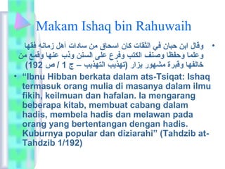 Makam Ishaq bin Rahuwaih 
• وقاعل ابن حباعن في  الثقاعت كاعن اسحاعق من ساعدات أهل زماعنه فقهاع 
وعلماع وحفظاع وصنف الكتب وفرع على السنن وذب عنهاع وقمع من 
( خاعلفهاع وقبرة مشهور يزار (تهذيب التهذيب – ج 1 / ص 192 
• “Ibnu Hibban berkata dalam ats-Tsiqat:  Ishaq 
termasuk orang mulia di masanya dalam ilmu 
fikih, keilmuan dan hafalan. Ia mengarang 
beberapa kitab, membuat cabang dalam 
hadis, membela hadis dan melawan pada 
orang yang bertentangan dengan hadis. 
Kuburnya popular dan diziarahi” (Tahdzib at- 
Tahdzib 1/192) 
 