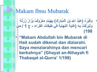 Makam Ibnu Mubarak 
• وَارقَاربْتُرُ وهُ و (عَاربْتُدُ و الِه بْتُنِه الْتُمُ وبَارارَاركِه) بِههَاريْتُتٍ م مَارعْتُرُ ووْتُفٌ ي يُ وزَارارُ و زُ ورْتُتُ وهُ و 
وَارتَاربَاررِّككْتُتُ و بِههِه (غاية النهاية في طبقات القراء - ج 1 / ص 
(198 
• “Makam Abdullah bin Mubarak di 
Hait sudah dikenal dan diziarahi. 
Saya menziarahinya dan mencari 
berkahnya” (Ghayat an-Nihayah fi 
Thabaqat al-Qurra’ 1/198) 
 