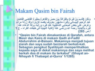 Makam Qasim bin Fairah 
• وَاردُ وفِهنَار (قَاراسِهمُ و بْتُنُ و فَاريْتُرَارهْتُ) بِهالْتُقَاررَارافَارةِه بَاريْتُنَار مِهصْتُرَار وَارالْتُقَاراهِهرَارةِه بِهمَارقْتُبَاررَارةِه الْتُقَاراضِهي الْتُفَاراضِهلِه 
عَاربْتُدِه الرَّاحِهيْتُمِه الْتُبَاريْتُسَارانِهي وَارقَاربْتُرُ وهُ و مَارشْتُهُ ووْتُرٌ ي مَارعْتُرُ ووْتُفٌ ي يُ وقصَاردُ و لِهلزِّكيَارارَارةِه وَارقَاردْتُ زُ ورْتُتُ وهُ و مَاررَّااتٍ م 
وَارعَاررَارضَار عَارلَاريَّا بَارعْتُضُ و أَارصْتُحَارابِهي الشَّااطِهبِهيَّاةِه عِهنْتُدَار قَاربْتُرِههِه وَاررَارأَاريْتُتُ و بَاررَاركَارةَار الدُّعَاراءِه عِهنْتُدَار 
قَاربْتُرِههِه بِهالجَارابَارةِه رَارحِهمَارهُ و الُ و وَاررَارضِهيَار عَارنْتُهُ و (غاية النهاية في طبقات القراء - ج 1 
( / ص 285 
• “Qasim bin Fairah dimakamkan di Qarafah, antara 
Mesir dan Kairo di makam Qadli al-Fadlil 
Abdurrahim al-Baisani. Makamnya menjadi tujuan 
ziarah dan saya sudah berziarah berkali-kali. 
Sebagian pengikut Syatibiyah memperlihatkan 
kepada saya di dekat makamnya dan saya melihat 
berkah doa di makam itu terkabul” (Ghayat an- 
Nihayah fi Thabaqat al-Qurra’ 1/1285) 
 