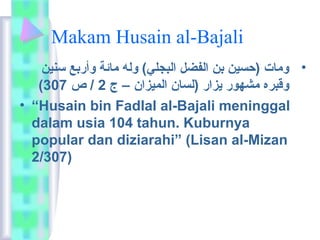 Makam Husain al-Bajali 
• وماعت (حسين بن الفضل البجلي ) وله ماعئة وأربع سنين 
( وقبره مشهور يزار (لساعن الميزان – ج 2 / ص 307 
• “Husain bin Fadlal al-Bajali meninggal 
dalam usia 104 tahun. Kuburnya 
popular dan diziarahi” (Lisan al-Mizan 
2/307) 
 