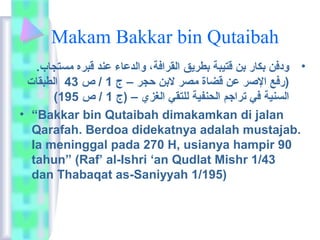 Makam Bakkar bin Qutaibah 
• ودفن بكاعر بن قتيبة بطريق القرافة،  والدعاعء عند قبره مستجاعب. 
(رفع الصر عن قضاعة مصر لابن حجر – ج 1 / ص 43 الطبقاعت 
( السنية في  تراجم الحنفية للتقي  الغزي – (ج 1 / ص 195 
• “Bakkar bin Qutaibah dimakamkan di jalan 
Qarafah. Berdoa didekatnya adalah mustajab. 
Ia meninggal pada 270 H, usianya hampir 90 
tahun” (Raf’ al-Ishri ‘an Qudlat Mishr 1/43 
dan Thabaqat as-Saniyyah 1/195) 
 