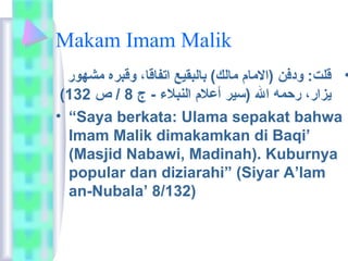 Makam Imam Malik 
• قلت:  ودفن (الاماعم  ماعلك) باعلبقيع اتفاعقاع،  وقبره مشهور 
( يزار،  رحمه ال (سير أعلام  النبلاء - ج 8 / ص 132 
• “Saya berkata:  Ulama sepakat bahwa 
Imam Malik dimakamkan di Baqi’ 
(Masjid Nabawi, Madinah). Kuburnya 
popular dan diziarahi” (Siyar A’lam 
an-Nubala’ 8/132) 
 