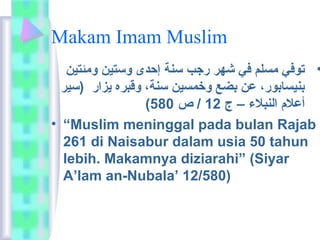 Makam Imam Muslim 
• توفي  مسلم في  شهر رجب سنة إحدى وستين ومئتين 
بنيساعبور،  عن بضع وخمسين سنة،  وقبره يزار (سير 
( أعلام  النبلاء – ج 12 / ص 580 
• “Muslim meninggal pada bulan Rajab 
261 di Naisabur dalam usia 50 tahun 
lebih. Makamnya diziarahi” (Siyar 
A’lam an-Nubala’ 12/580) 
 