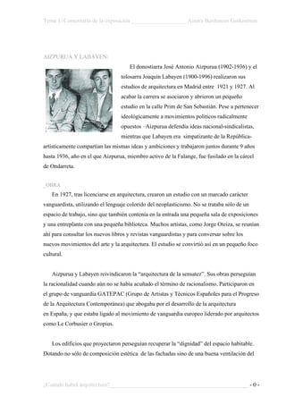 Tema 1: Comentario de la exposición ___________________ Ainara Berdonces Goikoetxea




AIZPURUA Y LABAYEN:
                                      El donostiarra José Antonio Aizpurua (1902-1936) y el
                                  tolosarra Joaquín Labayen (1900-1996) realizaron sus
                                  estudios de arquitectura en Madrid entre 1921 y 1927. Al
                                  acabar la carrera se asociaron y abrieron un pequeño
                                  estudio en la calle Prim de San Sebastián. Pese a pertenecer
                                  ideológicamente a movimientos políticos radicalmente
                                  opuestos –Aizpurua defendía ideas nacional-sindicalistas,
                                  mientras que Labayen era simpatizante de la República-
artísticamente compartían las mismas ideas y ambiciones y trabajaron juntos durante 9 años
hasta 1936, año en el que Aizpurua, miembro activo de la Falange, fue fusilado en la cárcel
de Ondarreta.


_OBRA
    En 1927, tras licenciarse en arquitectura, crearon un estudio con un marcado carácter
vanguardista, utilizando el lenguaje colorido del neoplasticismo. No se trataba sólo de un
espacio de trabajo, sino que también contenía en la entrada una pequeña sala de exposiciones
y una entreplanta con una pequeña biblioteca. Muchos artistas, como Jorge Oteiza, se reunían
ahí para consultar los nuevos libros y revistas vanguardistas y para conversar sobre los
nuevos movimientos del arte y la arquitectura. El estudio se convirtió así en un pequeño foco
cultural.


    Aizpurua y Labayen reivindicaron la “arquitectura de la sensatez”. Sus obras perseguían
la racionalidad cuando aún no se había acuñado el término de racionalismo. Participaron en
el grupo de vanguardia GATEPAC (Grupo de Artistas y Técnicos Españoles para el Progreso
de la Arquitectura Contemporánea) que abogaba por el desarrollo de la arquitectura
en España, y que estaba ligado al movimiento de vanguardia europeo liderado por arquitectos
como Le Corbusier o Gropius.


    Los edificios que proyectaron perseguían recuperar la “dignidad” del espacio habitable.
Dotando no sólo de composición estética de las fachadas sino de una buena ventilación del




¿Cuándo habrá arquitectura?________________________________________________ - 0 -
 