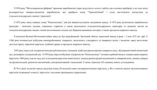 З 1930 року "Металопрокатна фабрика" припиняє виробництво (через відсутність золота і срібла для столових приборів), а на тому місці
розширюється ливарно-механічне виробництво, яке прибрало назву "Трансмісійний" і стало виготовляти запчастини до
сільськогосподарських машин і трансмісії.
З 1932 року завод отримує назву "Комсомолець", цей рік вважається роком заснування заводу. З 1935 року розпочалось виробництво
арматури – вентилів, засувок, пожежних гідрантів, а також нескладного сільськогосподарського інвентарю та запасних частин до
сільськогосподарських машин, освоїв виготовлення стендів для збирання авіаційних моторів, а також предметів широкого вжитку.
З початком Великої Вітчизняної війни завод не був евакуйований. Загальний збиток, нанесений заводу в роки – 1 млн. 015 тис. крб. У
1944 році починається відбудова напівзруйнованих токарного, модельного, слюсарного та ливарного цехів, і водночас завод виготовляє
цегельні преси, черепичні верстати, підйомні крани та предмети широкого вжитку.
1947 року завод стає підприємством республіканського значення: відбулася реконструкція ливарного цеху, збудований новий механічний
цех, розширено складальний цех. З 1959 року верстатобудівне підприємство "Комсомолець": почався серійний випуск токарно-револьверних
верстатів, 1960 року став до ладу цех зі складання верстатів нової моделі, зазнали реконструкції механічний та ливарний цехи, заново створені
інструментальний, ремонтно-механічний, електромонтажний і модельний. У цехах з'явилося 165 одиниць нового устаткування.
В 70-ті роки колектив заводу випускав понад 20 моделей нових експериментальних верстатів, у 80-ті освоєно випуск автоматизованих
верстатів підвищеної точності, верстатів з числовим програмним управлінням.
 