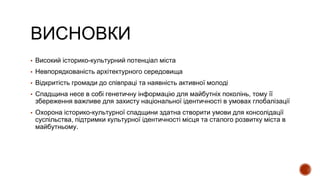 ВИСНОВКИ
▪ Високий історико-культурний потенціал міста
▪ Невпорядкованість архітектурного середовища
▪ Відкритість громади до співпраці та наявність активної молоді
▪ Спадщина несе в собі генетичну інформацію для майбутніх поколінь, тому її
збереження важливе для захисту національної ідентичності в умовах глобалізації
▪ Охорона історико-культурної спадщини здатна створити умови для консолідації
суспільства, підтримки культурної ідентичності місця та сталого розвитку міста в
майбутньому.
 
