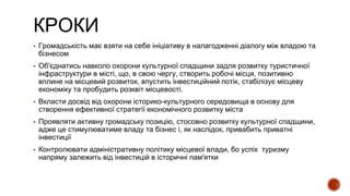 КРОКИ
▪ Громадськість має взяти на себе ініціативу в налагодженні діалогу між владою та
бізнесом
▪ Об'єднатись навколо охорони культурної спадщини задля розвитку туристичної
інфраструктури в місті, що, в свою чергу, створить робочі місця, позитивно
вплине на місцевий розвиток, впустить інвестиційний потік, стабілізує місцеву
економіку та пробудить розквіт місцевості.
▪ Вкласти досвід від охорони історико-культурного середовища в основу для
створення ефективної стратегії економічного розвитку міста
▪ Проявляти активну громадську позицію, стосовно розвитку культурної спадщини,
адже це стимулюватиме владу та бізнес і, як наслідок, привабить приватні
інвестиції
▪ Контролювати адміністративну політику місцевої влади, бо успіх туризму
напряму залежить від інвестицій в історичні пам'ятки
 