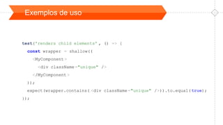 Exemplos de uso
test('renders child elements' , () => {
const wrapper = shallow((
<MyComponent>
<div className="unique" />
</MyComponent>
));
expect(wrapper.contains( <div className="unique" />)).to.equal(true);
});
 