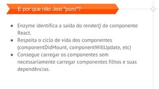 E por que não Jest "puro"?
● Enzyme identifica a saída do render() do componente
React.
● Respeita o ciclo de vida dos componentes
(componentDidMount, componentWillUpdate, etc)
● Consegue carregar os componentes sem
necessariamente carregar componentes filhos e suas
dependências.
 
