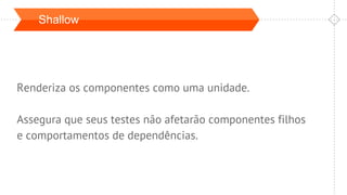Shallow
Renderiza os componentes como uma unidade.
Assegura que seus testes não afetarão componentes filhos
e comportamentos de dependências.
 