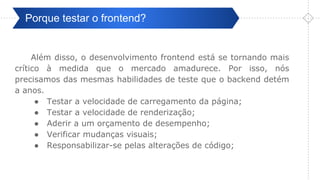 Pré-ValidaçãoPorque testar o frontend?
Além disso, o desenvolvimento frontend está se tornando mais
crítico à medida que o mercado amadurece. Por isso, nós
precisamos das mesmas habilidades de teste que o backend detém
a anos.
● Testar a velocidade de carregamento da página;
● Testar a velocidade de renderização;
● Aderir a um orçamento de desempenho;
● Verificar mudanças visuais;
● Responsabilizar-se pelas alterações de código;
 