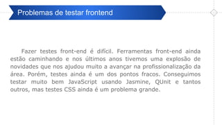 Pré-ValidaçãoProblemas de testar frontend
Fazer testes front-end é difícil. Ferramentas front-end ainda
estão caminhando e nos últimos anos tivemos uma explosão de
novidades que nos ajudou muito a avançar na profissionalização da
área. Porém, testes ainda é um dos pontos fracos. Conseguimos
testar muito bem JavaScript usando Jasmine, QUnit e tantos
outros, mas testes CSS ainda é um problema grande.
 