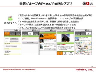 楽天グループのiPhone/iPad向けアプリ


       •「現在地からの地図検索」GPSを利用した現在地や目的地周辺の施設を検索・予約
       •「シェア機能」メールやTwitterで、施設情報についてユーザーが情報交換
       •「日時指定空室検索」日付や人数、部屋数で条件を絞込む施設検索
楽天トラベル
       •「キーワード検索」記念日や露天風呂といった施設名以外で検索
       •「お気に入り機能」気に入った施設を最大15施設まで登録できる




                                             14
 