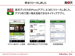 昨日リリースしました

    楽天ブックスのiPhoneアプリ、8/30にリリースしました。
    アプリ内で買い物を完結できるネイティブアプリ。




ログイン後のホーム画面   決済手続きもアプリ内で完結   決済確認画面



                                       21
 