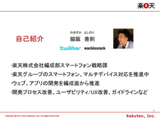 わきざか よしのり

 自己紹介        脇阪 善則
                  wackiesrock


•楽天株式会社編成部スマートフォン戦略課
•楽天グループのスマートフォン、マルチデバイス対応を推進中
•ウェブ、アプリの開発を編成面から推進
•開発プロセス改善、ユーザビリティ/UX改善、ガイドラインなど


                                  3
 