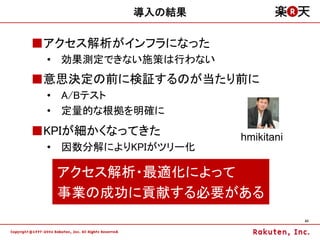 導入の結果

■アクセス解析がインフラになった
 • 効果測定できない施策は行わない
■意思決定の前に検証するのが当たり前に
 • A/Bテスト
 • 定量的な根拠を明確に
■KPIが細かくなってきた        hmikitani
 • 因数分解によりKPIがツリー化

  アクセス解析・最適化によって
  事業の成功に貢献する必要がある
                                 43
 