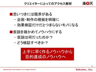 クリエイターにとってのアクセス解析


■思いつきには限界がある
 – 企画・制作の根拠を明確に
 – 効果検証だけだとつまらないモノになる
■仮説を確かめてノウハウにする
 – 仮説は何だったのか？
 – どう検証すべきか？

   上手に早く作るノウハウから
    目的達成のノウハウへ
                        44
 