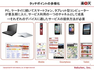 タッチポイントの多様化

PC、ケータイに続いてスマートフォン、タブレット型コンピューター
が普及期に入り、サービス利用の一つのチャネルとして成長
→それぞれのデバイスに適したサービスの提供方法が必要




   PC       Mobile   Smartphone   Tablet
                                           7
 