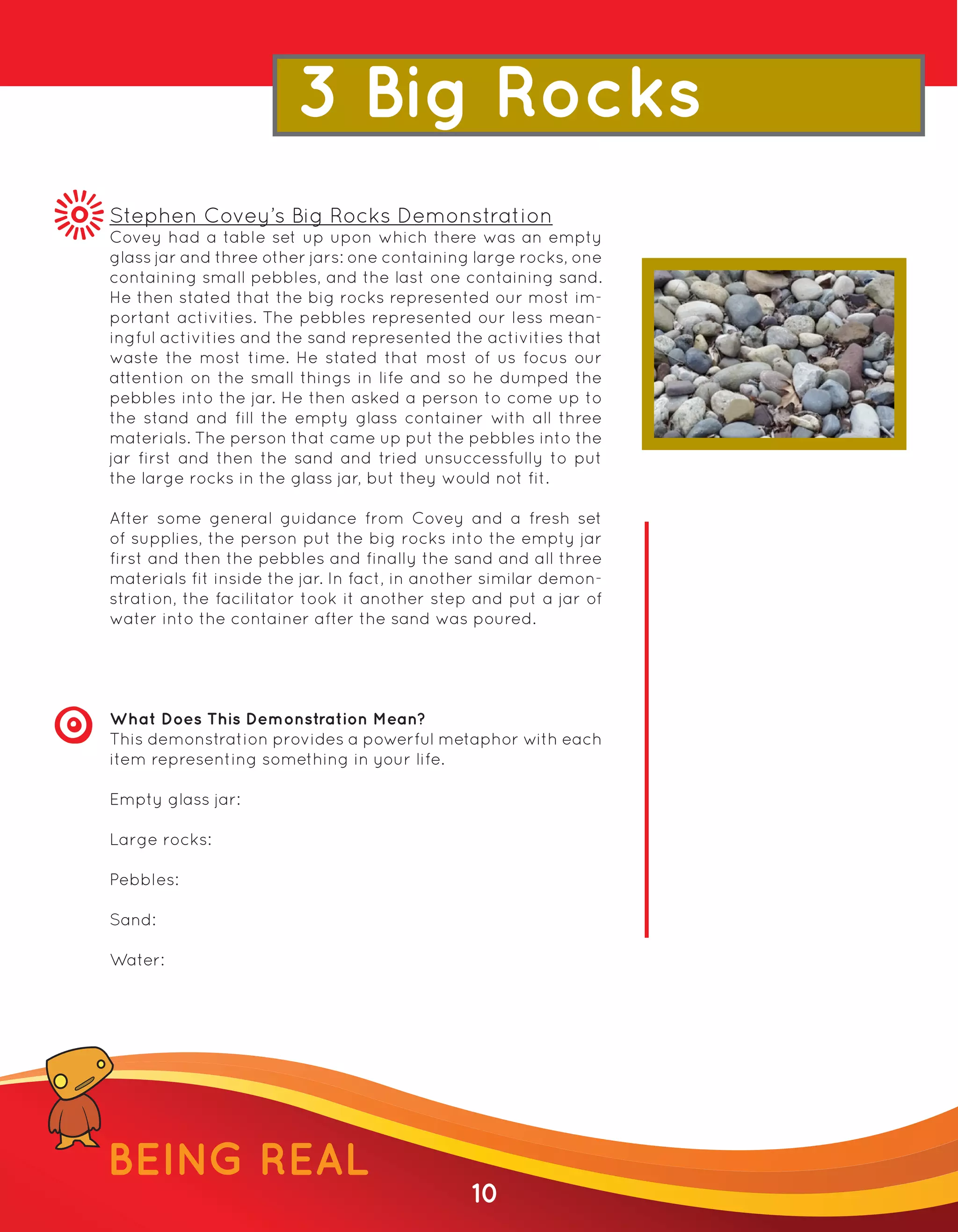 3 Big Rocks
Stephen Covey’s Big Rocks Demonstration
Covey had a table set up upon which there was an empty
glass jar and three other jars: one containing large rocks, one
containing small pebbles, and the last one containing sand.
He then stated that the big rocks represented our most im-
portant activities. The pebbles represented our less mean-
ingful activities and the sand represented the activities that
waste the most time. He stated that most of us focus our
attention on the small things in life and so he dumped the
pebbles into the jar. He then asked a person to come up to
the stand and fill the empty glass container with all three
materials. The person that came up put the pebbles into the
jar first and then the sand and tried unsuccessfully to put
the large rocks in the glass jar, but they would not fit.

After some general guidance from Covey and a fresh set
of supplies, the person put the big rocks into the empty jar
first and then the pebbles and finally the sand and all three
materials fit inside the jar. In fact, in another similar demon-
stration, the facilitator took it another step and put a jar of
water into the container after the sand was poured.




What Does This Demonstration Mean?
This demonstration provides a powerful metaphor with each
item representing something in your life.

Empty glass jar:

Large rocks:

Pebbles:

Sand:

Water:




BEING REAL
                                               10
 