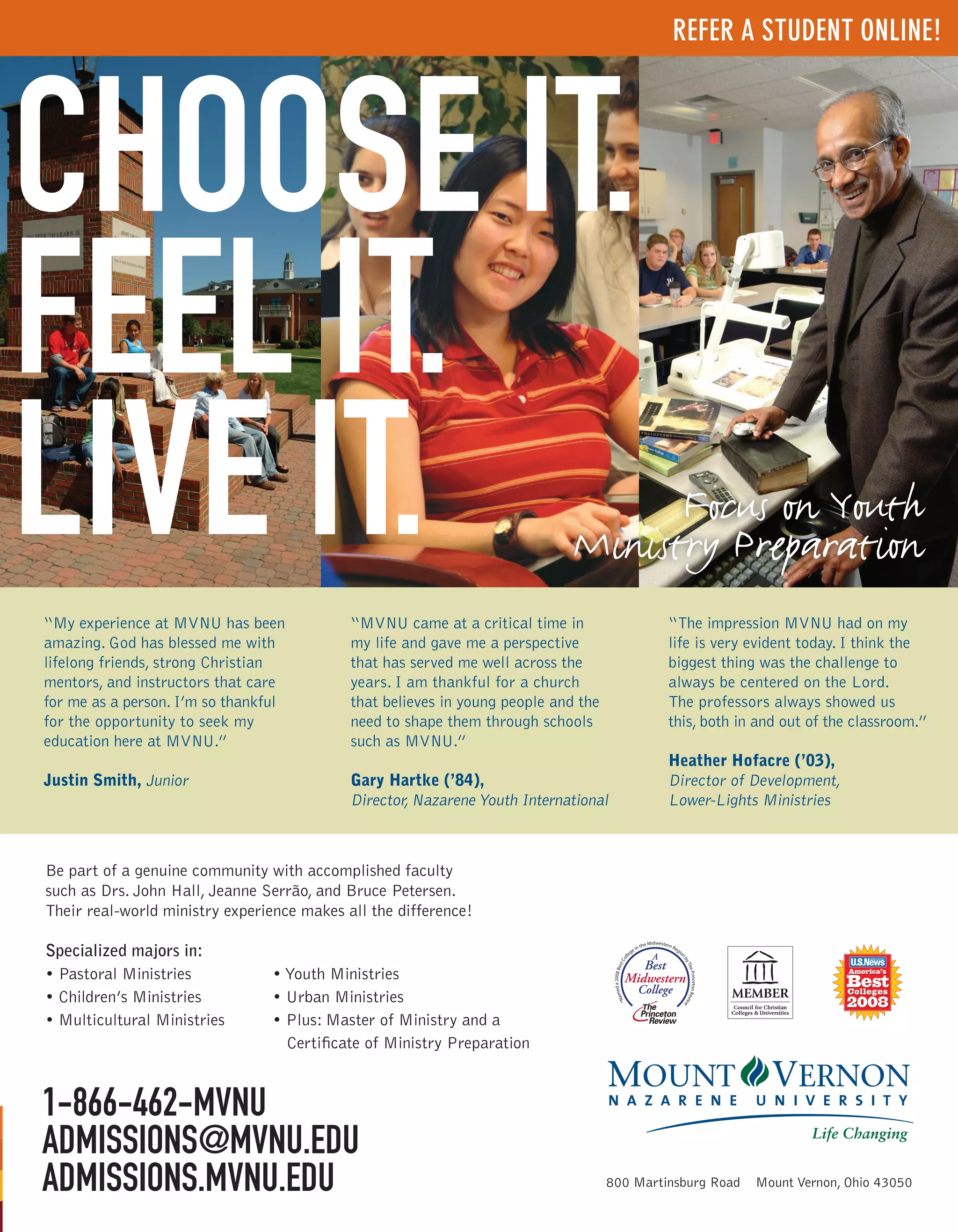 REFER A STUDENT ONLINE!




CHOOSE IT.
FEEL IT.
LIVE IT.
                                            my life and gave me a perspective    life is very evident today. I think the
                                            that has served me well across the
mentors, and instructors that care          years. I am thankful for a church
                                                                                 The professors always showed us
for the opportunity to seek my              need to shape them through schools

                                                                                 Heather Hofacre (’03),
Justin Smith, Junior                        Gary Hartke (’84),                   Director of Development,




Be part of a genuine community with accomplished faculty
such as Drs. John Hall, Jeanne Serrão, and Bruce Petersen.
Their real-world ministry experience makes all the difference!

Specialized majors in:




1-866-462-MVNU
ADMISSIONS@MVNU.EDU
ADMISSIONS.MVNU.EDU
 
