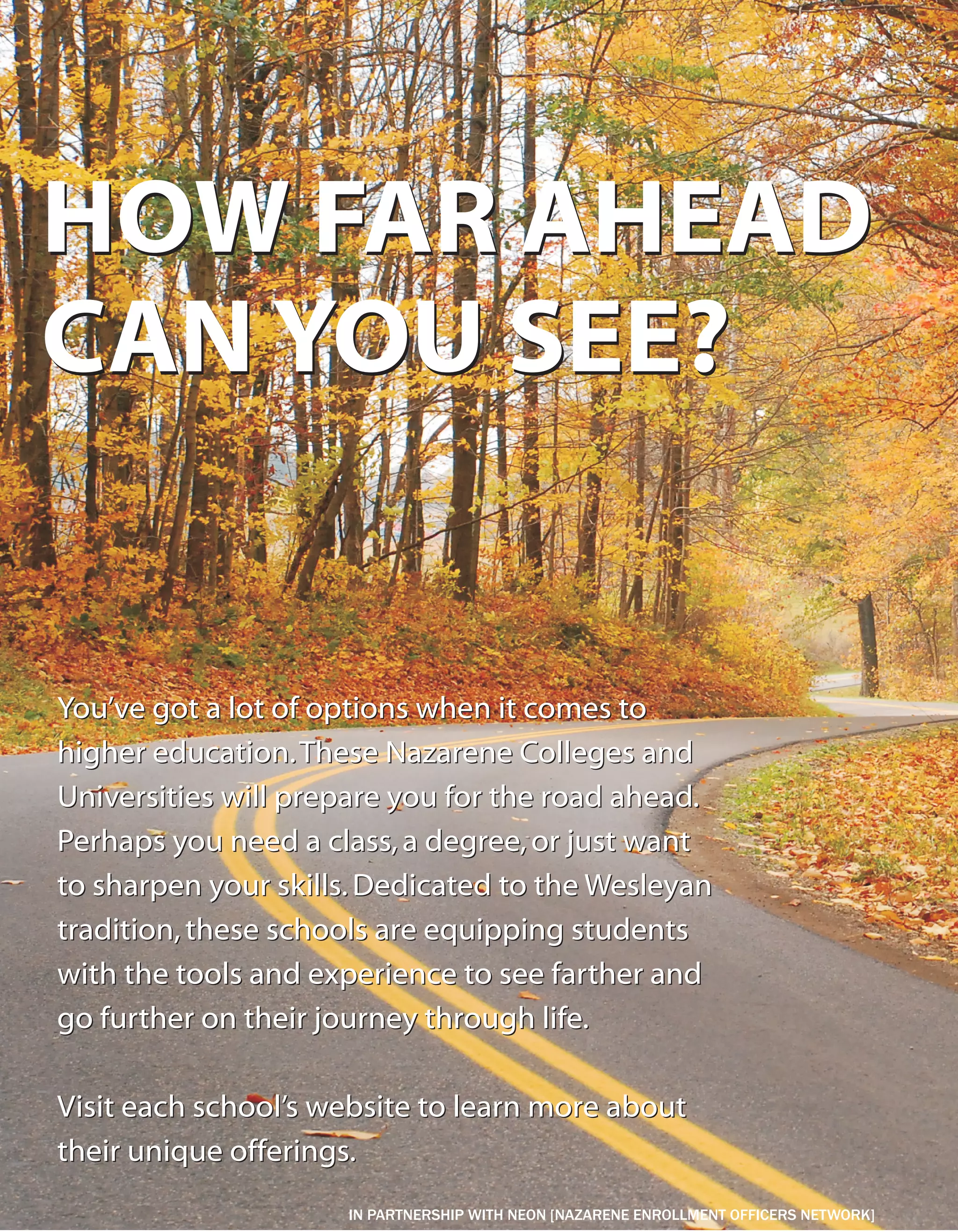 HOW FAR AHEAD
CAN YOU SEE?


You’ve got a lot of options when it comes to
higher education. These Nazarene Colleges and
Universities will prepare you for the road ahead.
Perhaps you need a class, a degree, or just want
to sharpen your skills. Dedicated to the Wesleyan
tradition, these schools are equipping students
with the tools and experience to see farther and
go further on their journey through life.

Visit each school’s website to learn more about
their unique offerings.
                     IN PARTNERSHIP WITH NEON [NAZARENE ENROLLMENT OFFICERS NETWORK]
 