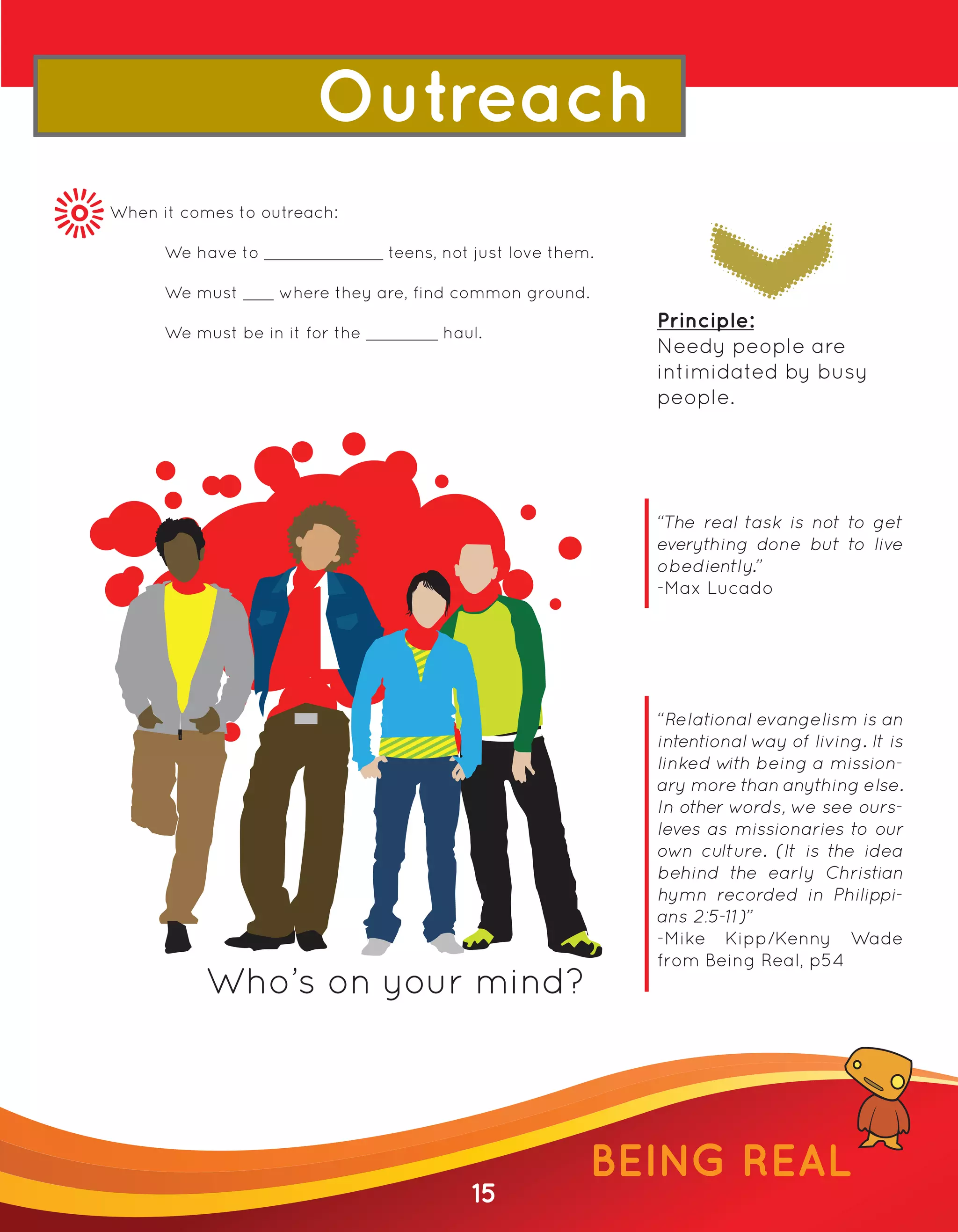 Outreach
When it comes to outreach:

      We have to                 teens, not just love them.

      We must      where they are, find common ground.
                                                              Principle:
      We must be in it for the         haul.
                                                              Needy people are
                                                              intimidated by busy
                                                              people.




                                                              “The real task is not to get
                                                              everything done but to live
                                                              obediently.”
                                                              -Max Lucado




                                                              “Relational evangelism is an
                                                              intentional way of living. It is
                                                              linked w being a mission-
                                                                       ith
                                                              ary more than anything else.
                                                              In other words, we see ours-
                                                              leves as missionaries to our
                                                              own culture. (It is the idea
                                                              behind the early Christian
                                                              hymn recorded in Philippi-
                                                              ans 2:5-11)”
                                                              -Mike Kipp/Kenny Wade
                                                              from Being Real, p54
           Who’s on your mind?




                                                          BEING REAL
                                           15
 