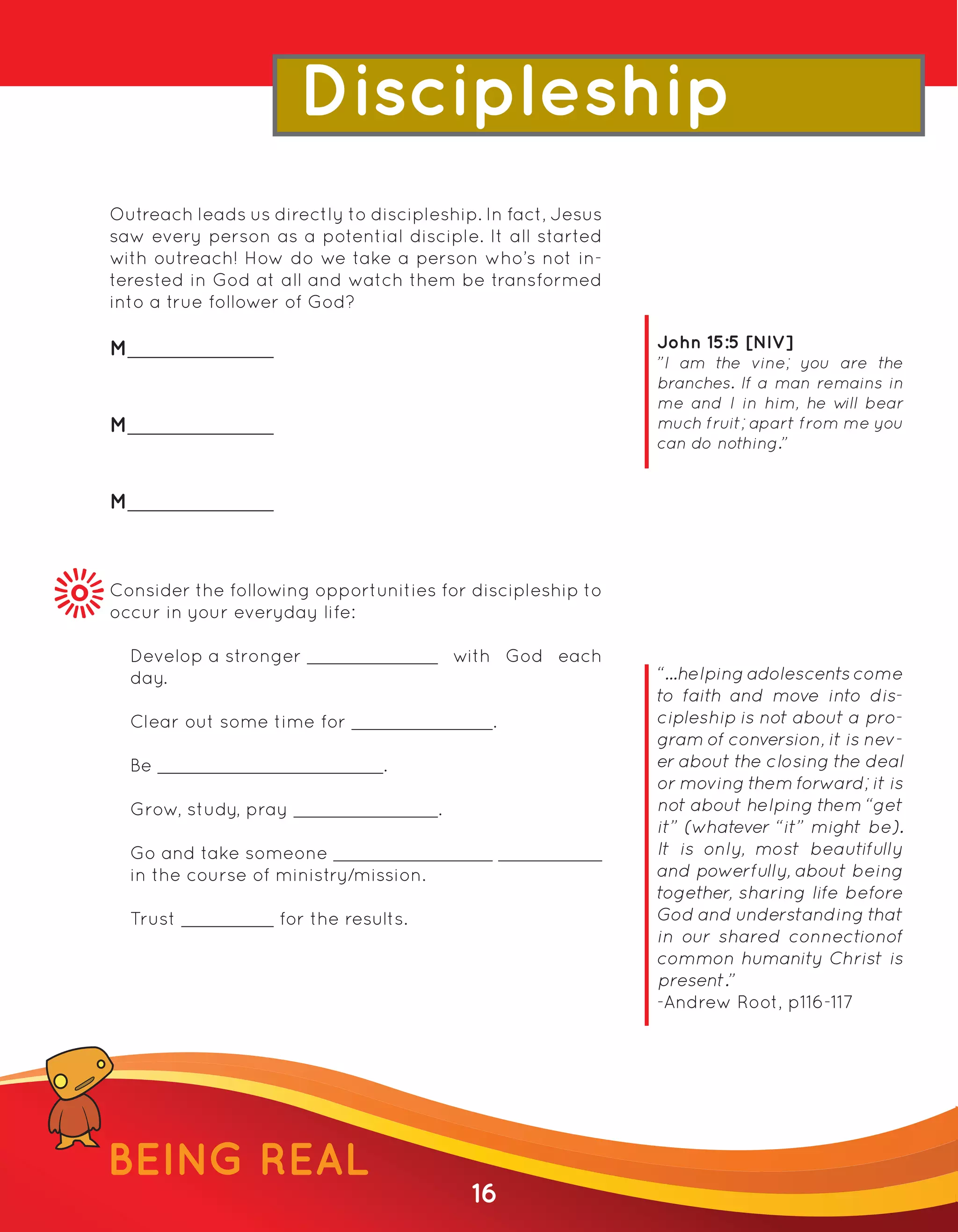 Discipleship
Outreach leads us directly to discipleship. In fact, Jesus
saw every person as a potential disciple. It all started
with outreach! How do we take a person who’s not in-
terested in God at all and watch them be transformed
into a true follower of God?

M                                                            John 15:5 [NIV]
                                                             ”I am the vine; you are the
                                                             branches. If a man remains in
                                                             me and I in him, he w bear
                                                                                    ill
M                                                            much fruit; apart from me you
                                                             can do nothing.”


M



Consider the following opportunities for discipleship to
occur in your everyday life:

    Develop a stronger                       with God each
    day.                                                     “...helping adolescents come
                                                             to faith and move into dis-
    Clear out some time for                     .            cipleship is not about a pro-
                                                             gram of conversion, it is nev-
    Be                           .                           er about the closing the deal
                                                             or moving them forward; it is
    Grow, study, pray                    .                   not about helping them “get
                                                             it” (whatever “it” might be).
    Go and take someone                                      It is only, most beautifully
    in the course of ministry/mission.                       and powerfully, about being
                                                             together, sharing life before
    Trust            for the results.                        God and understanding that
                                                             in our shared connectionof
                                                             common humanity Christ is
                                                             present.”
                                                             -Andrew Root, p116-117




BEING REAL
                                              16
 