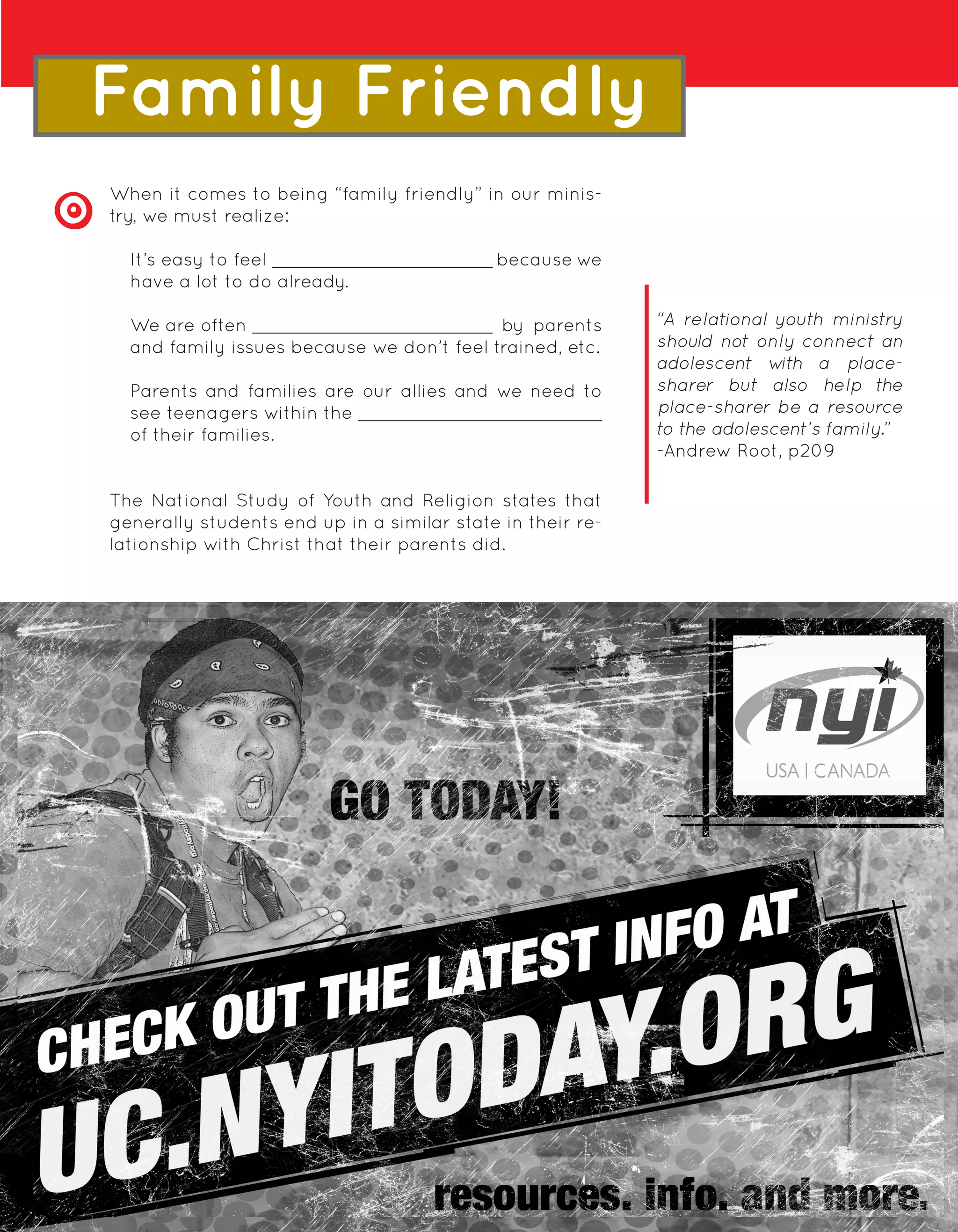 Family Friendly
When it comes to being “family friendly” in our minis-
try, we must realize:

  It’s easy to feel                         because we
  have a lot to do already.

  We are often                             by parents       “A relational youth ministry
  and family issues because we don’t feel trained, etc.     should not only connect an
                                                            adolescent w   ith a place-
  Parents and families are our allies and we need to        sharer but also help the
  see teenagers within the                                  place-sharer be a resource
  of their families.                                        to the adolescent’s family.”
                                                            -Andrew Root, p209

The National Study of Youth and Religion states that
generally students end up in a similar state in their re-
lationship with Christ that their parents did.




                                                       BEING REAL
                                         17
 