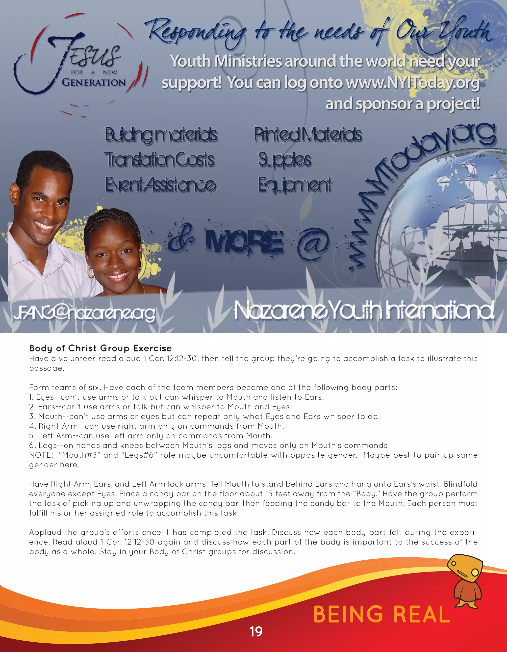 Youth Ministries around the world need your
                                   support! You can log onto www.NYIToday.org
                                                          and sponsor a project!
                     Building materials                     Printed Materials
                     Translation Costs                      Supplies
                     Event Assistance                       Equipment




JFANG@nazarene.org                                     Nazarene Youth International
 Body of Christ Group Exercise
 Have a volunteer read aloud 1 Cor. 12:12-30, then tell the group they’re going to accomplish a task to illustrate this
 passage.

 Form teams of six. Have each of the team members become one of the following body parts:
 1. Eyes--can’t use arms or talk but can whisper to Mouth and listen to Ears.
 2. Ears--can’t use arms or talk but can whisper to Mouth and Eyes.
 3. Mouth--can’t use arms or eyes but can repeat only what Eyes and Ears whisper to do.
 4. Right Arm--can use right arm only on commands from Mouth.
 5. Left Arm--can use left arm only on commands from Mouth.
 6. Legs--on hands and knees between Mouth’s legs and moves only on Mouth’s commands
 NOTE: “Mouth#3” and “Legs#6” role maybe uncomfortable with opposite gender. Maybe best to pair up same
 gender here.

 Have Right Arm, Ears, and Left Arm lock arms. Tell Mouth to stand behind Ears and hang onto Ears’s waist. Blindfold
 everyone except Eyes. Place a candy bar on the floor about 15 feet away from the “Body.” Have the group perform
 the task of picking up and unwrapping the candy bar, then feeding the candy bar to the Mouth. Each person must
 fulfill his or her assigned role to accomplish this task.

 Applaud the group’s efforts once it has completed the task. Discuss how each body part felt during the experi-
 ence. Read aloud 1 Cor. 12:12-30 again and discuss how each part of the body is important to the success of the
 body as a whole. Stay in your Body of Christ groups for discussion.




                                                                           BEING REAL
                                                          19
 