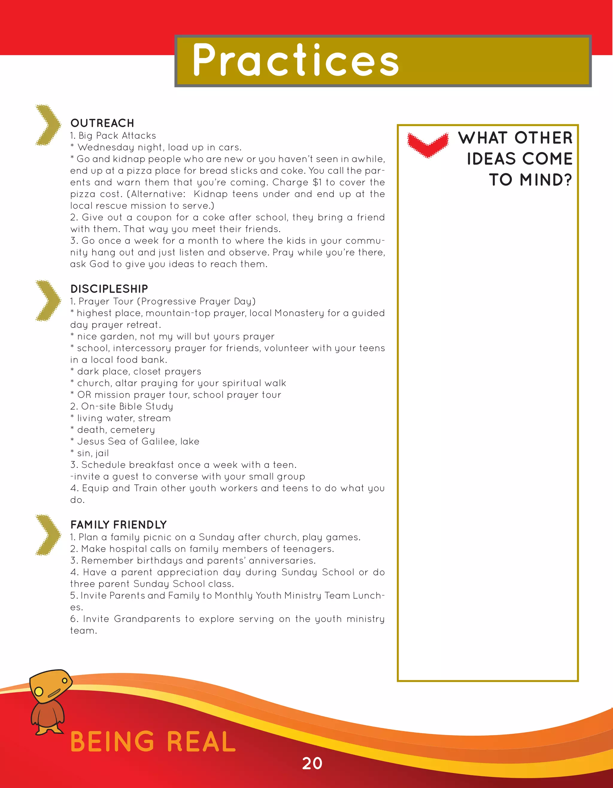 Practices
OUTREACH
1. Big Pack Attacks
* Wednesday night, load up in cars.
                                                                       WHAT OTHER
* Go and kidnap people who are new or you haven’t seen in awhile,      IDEAS COME
end up at a pizza place for bread sticks and coke. You call the par-
ents and warn them that you’re coming. Charge $1 to cover the            TO MIND?
pizza cost. (Alternative: Kidnap teens under and end up at the
local rescue mission to serve.)
2. Give out a coupon for a coke after school, they bring a friend
with them. That way you meet their friends.
3. Go once a week for a month to where the kids in your commu-
nity hang out and just listen and observe. Pray while you’re there,
ask God to give you ideas to reach them.

DISCIPLESHIP
1. Prayer Tour (Progressive Prayer Day)
* highest place, mountain-top prayer, local Monastery for a guided
day prayer retreat.
* nice garden, not my will but yours prayer
* school, intercessory prayer for friends, volunteer with your teens
in a local food bank.
* dark place, closet prayers
* church, altar praying for your spiritual walk
* OR mission prayer tour, school prayer tour
2. On-site Bible Study
* living water, stream
* death, cemetery
* Jesus Sea of Galilee, lake
* sin, jail
3. Schedule breakfast once a week with a teen.
-invite a guest to converse with your small group
4. Equip and Train other youth workers and teens to do what you
do.

FAMILY FRIENDLY
1. Plan a family picnic on a Sunday after church, play games.
2. Make hospital calls on family members of teenagers.
3. Remember birthdays and parents’ anniversaries.
4. Have a parent appreciation day during Sunday School or do
three parent Sunday School class.
5. Invite Parents and Family to Monthly Youth Ministry Team Lunch-
es.
6. Invite Grandparents to explore serving on the youth ministry
team.




BEING REAL
                                                 20
 