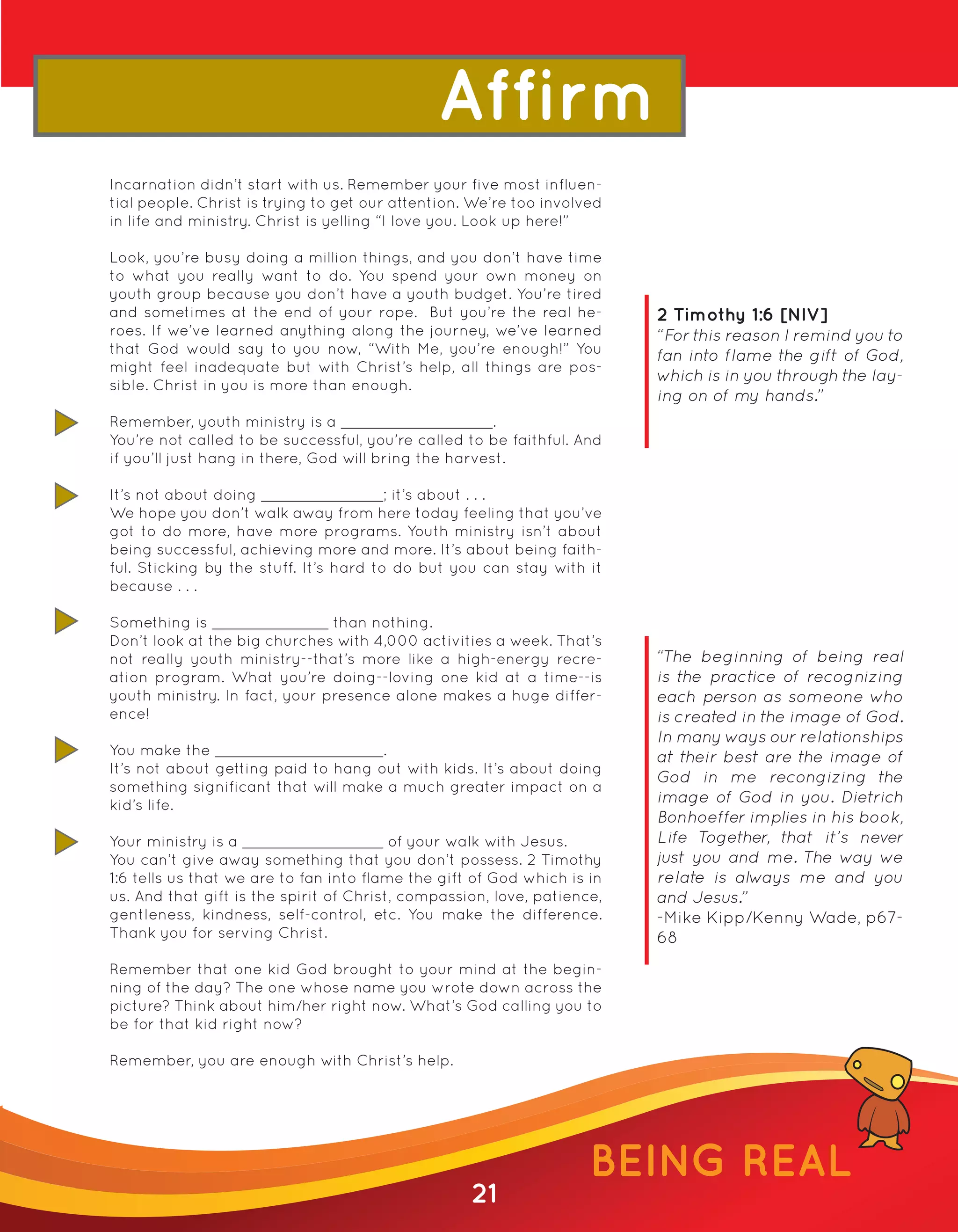 Affirm
Incarnation didn’t start with us. Remember your five most influen-
tial people. Christ is trying to get our attention. We’re too involved
in life and ministry. Christ is yelling “I love you. Look up here!”

Look, you’re busy doing a million things, and you don’t have time
to what you really want to do. You spend your own money on
youth group because you don’t have a youth budget. You’re tired
and sometimes at the end of your rope. But you’re the real he-           2 Timothy 1:6 [NIV]
roes. If we’ve learned anything along the journey, we’ve learned         “For this reason I remind you to
that God would say to you now, “With Me, you’re enough!” You             fan into flame the gift of God,
might feel inadequate but with Christ’s help, all things are pos-
                                                                         which is in you through the lay-
sible. Christ in you is more than enough.
                                                                         ing on of my hands.”
Remember, youth ministry is a                          .
You’re not called to be successful, you’re called to be faithful. And
if you’ll just hang in there, God will bring the harvest.

It’s not about doing                    ; it’s about . . .
We hope you don’t walk away from here today feeling that you’ve
got to do more, have more programs. Youth ministry isn’t about
being successful, achieving more and more. It’s about being faith-
ful. Sticking by the stuff. It’s hard to do but you can stay with it
because . . .

Something is                   than nothing.
Don’t look at the big churches with 4,000 activities a week. That’s
not really youth ministry--that’s more like a high-energy recre-         “The beginning of being real
ation program. What you’re doing--loving one kid at a time--is           is the practice of recognizing
youth ministry. In fact, your presence alone makes a huge differ-        each person as someone who
ence!                                                                    is created in the image of God.
                                                                         In many ways our relationships
You make the                         .                                   at their best are the image of
It’s not about getting paid to hang out with kids. It’s about doing
                                                                         God in me recongizing the
something significant that will make a much greater impact on a
kid’s life.                                                              image of God in you. Dietrich
                                                                         Bonhoeffer implies in his book,
Your ministry is a                       of your walk with Jesus.        Life T ogether, that it’s never
You can’t give away something that you don’t possess. 2 Timothy          just you and me. The way we
1:6 tells us that we are to fan into flame the gift of God which is in   relate is always me and you
us. And that gift is the spirit of Christ, compassion, love, patience,   and Jesus.”
gentleness, kindness, self-control, etc. You make the difference.        -Mike Kipp/Kenny Wade, p67-
Thank you for serving Christ.                                            68
Remember that one kid God brought to your mind at the begin-
ning of the day? The one whose name you wrote down across the
picture? Think about him/her right now. What’s God calling you to
be for that kid right now?

Remember, you are enough with Christ’s help.




                                                                    BEING REAL
                                                   21
 