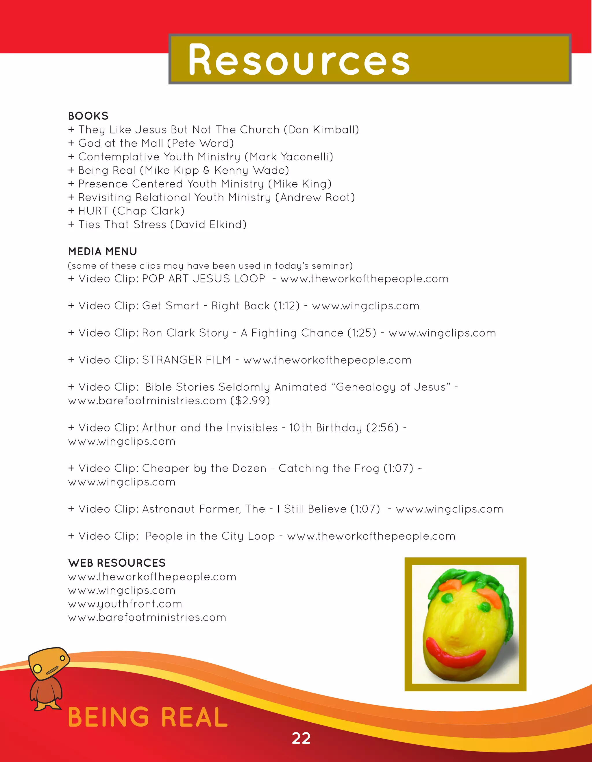 Resources
BOOKS
+ They Like Jesus But Not The Church (Dan Kimball)
+ God at the Mall (Pete Ward)
+ Contemplative Youth Ministry (Mark Yaconelli)
+ Being Real (Mike Kipp & Kenny Wade)
+ Presence Centered Youth Ministry (Mike King)
+ Revisiting Relational Youth Ministry (Andrew Root)
+ HURT (Chap Clark)
+ Ties That Stress (David Elkind)

MEDIA MENU
(some of these clips may have been used in today’s seminar)
+ Video Clip: POP ART JESUS LOOP - www.theworkofthepeople.com

+ Video Clip: Get Smart - Right Back (1:12) - www.wingclips.com

+ Video Clip: Ron Clark Story - A Fighting Chance (1:25) - www.wingclips.com

+ Video Clip: STRANGER FILM - www.theworkofthepeople.com

+ Video Clip: Bible Stories Seldomly Animated “Genealogy of Jesus” -
www.barefootministries.com ($2.99)

+ Video Clip: Arthur and the Invisibles - 10th Birthday (2:56) -
www.wingclips.com

+ Video Clip: Cheaper by the Dozen - Catching the Frog (1:07) ~
www.wingclips.com

+ Video Clip: Astronaut Farmer, The - I Still Believe (1:07) - www.wingclips.com

+ Video Clip: People in the City Loop - www.theworkofthepeople.com

WEB RESOURCES
www.theworkofthepeople.com
www.wingclips.com
www.youthfront.com
www.barefootministries.com




BEING REAL
                                              22
 