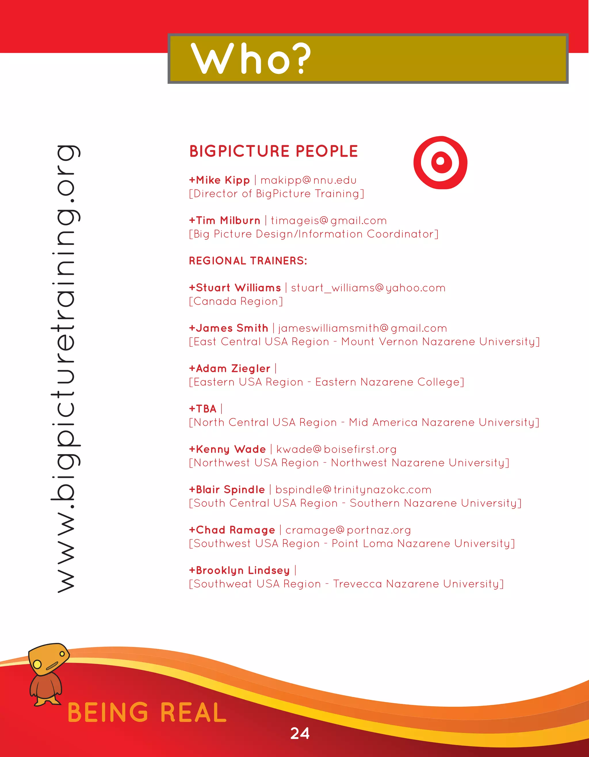 www.bigpicturetraining.org   Who?
                             BIGPICTURE PEOPLE
                             +Mike Kipp | makipp@nnu.edu
                             [Director of BigPicture Training]

                             +Tim Milburn | timageis@gmail.com
                             [Big Picture Design/Information Coordinator]

                             REGIONAL TRAINERS:

                             +Stuart Williams | stuart_williams@yahoo.com
                             [Canada Region]

                             +James Smith | jameswilliamsmith@gmail.com
                             [East Central USA Region - Mount Vernon Nazarene University]

                             +Adam Ziegler |
                             [Eastern USA Region - Eastern Nazarene College]

                             +TBA |
                             [North Central USA Region - Mid America Nazarene University]

                             +Kenny Wade | kwade@boisefirst.org
                             [Northwest USA Region - Northwest Nazarene University]

                             +Blair Spindle | bspindle@trinitynazokc.com
                             [South Central USA Region - Southern Nazarene University]

                             +Chad Ramage | cramage@portnaz.org
                             [Southwest USA Region - Point Loma Nazarene University]

                             +Brooklyn Lindsey |
                             [Southweat USA Region - Trevecca Nazarene University]




               BEING REAL
                                               24
 