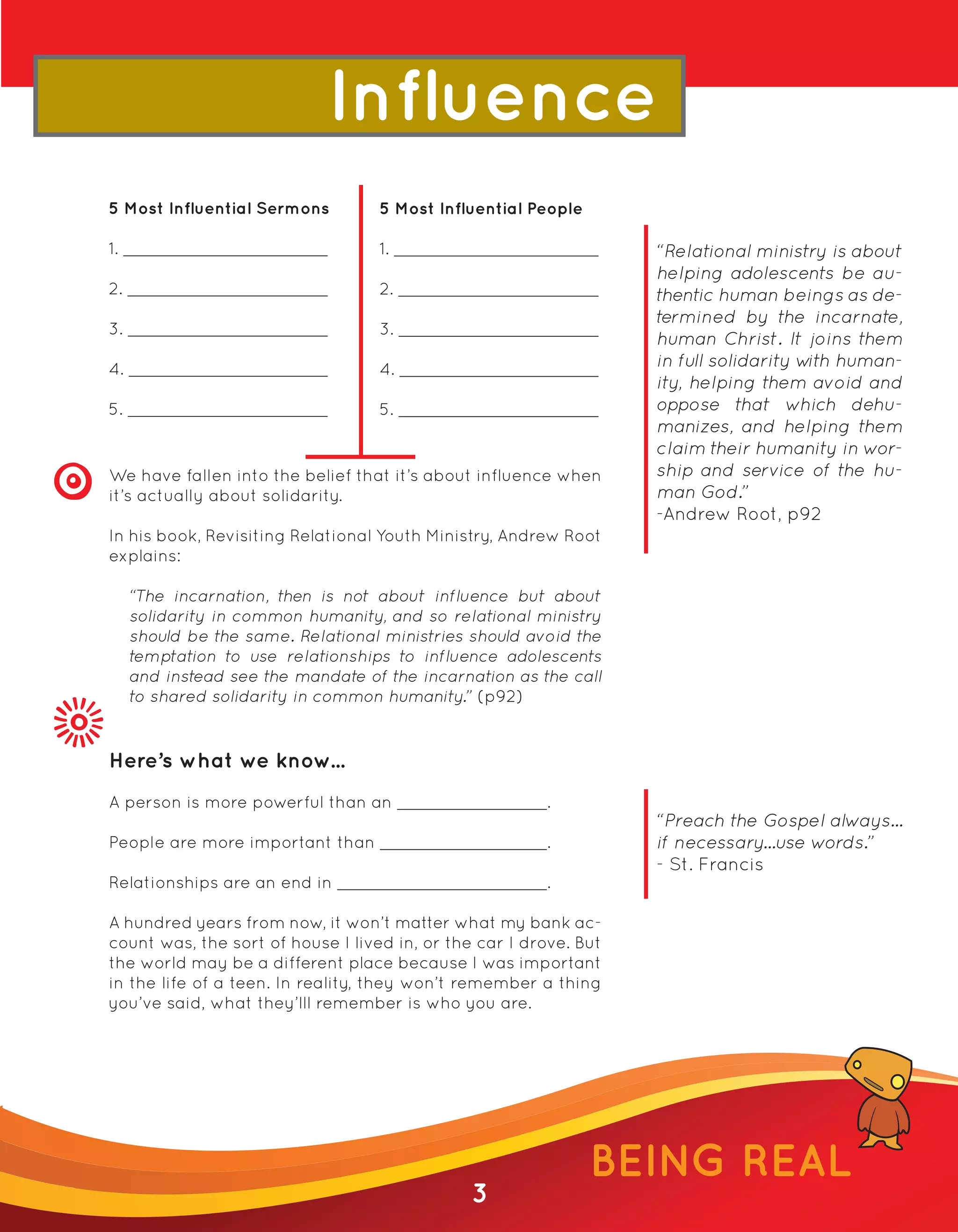 Influence
5 Most Influential Sermons         5 Most Influential People

1.                                 1.                              “Relational ministry is about
                                                                   helping adolescents be au-
2.                                 2.                              thentic human beings as de-
                                                                   termined by the incarnate,
3.                                 3.
                                                                   human Christ. It joins them
4.                                 4.                              in full solidarity w human-
                                                                                       ith
                                                                   ity, helping them avoid and
5.                                 5.                              oppose that which dehu-
                                                                   manizes, and helping them
                                                                   claim their humanity in wor-
We have fallen into the belief that it’s about influence when      ship and service of the hu-
it’s actually about solidarity.                                    man God.”
                                                                   -Andrew Root, p92
In his book, Revisiting Relational Youth Ministry, Andrew Root
explains:

     “The incarnation, then is not about influence but about
     solidarity in common humanity, and so relational ministry
     should be the same. Relational ministries should avoid the
     temptation to use relationships to influence adolescents
     and instead see the mandate of the incarnation as the call
     to shared solidarity in common humanity.” (p92)


Here’s what we know...
A person is more powerful than an                       .
                                                                   “Preach the Gospel always...
People are more important than                          .          if necessary...use words.”
                                                                   - St. Francis
Relationships are an end in                             .

A hundred years from now, it won’t matter what my bank ac-
count was, the sort of house I lived in, or the car I drove. But
the world may be a different place because I was important
in the life of a teen. In reality, they won’t remember a thing
you’ve said, what they’lll remember is who you are.




                                                               BEING REAL
                                               3
 