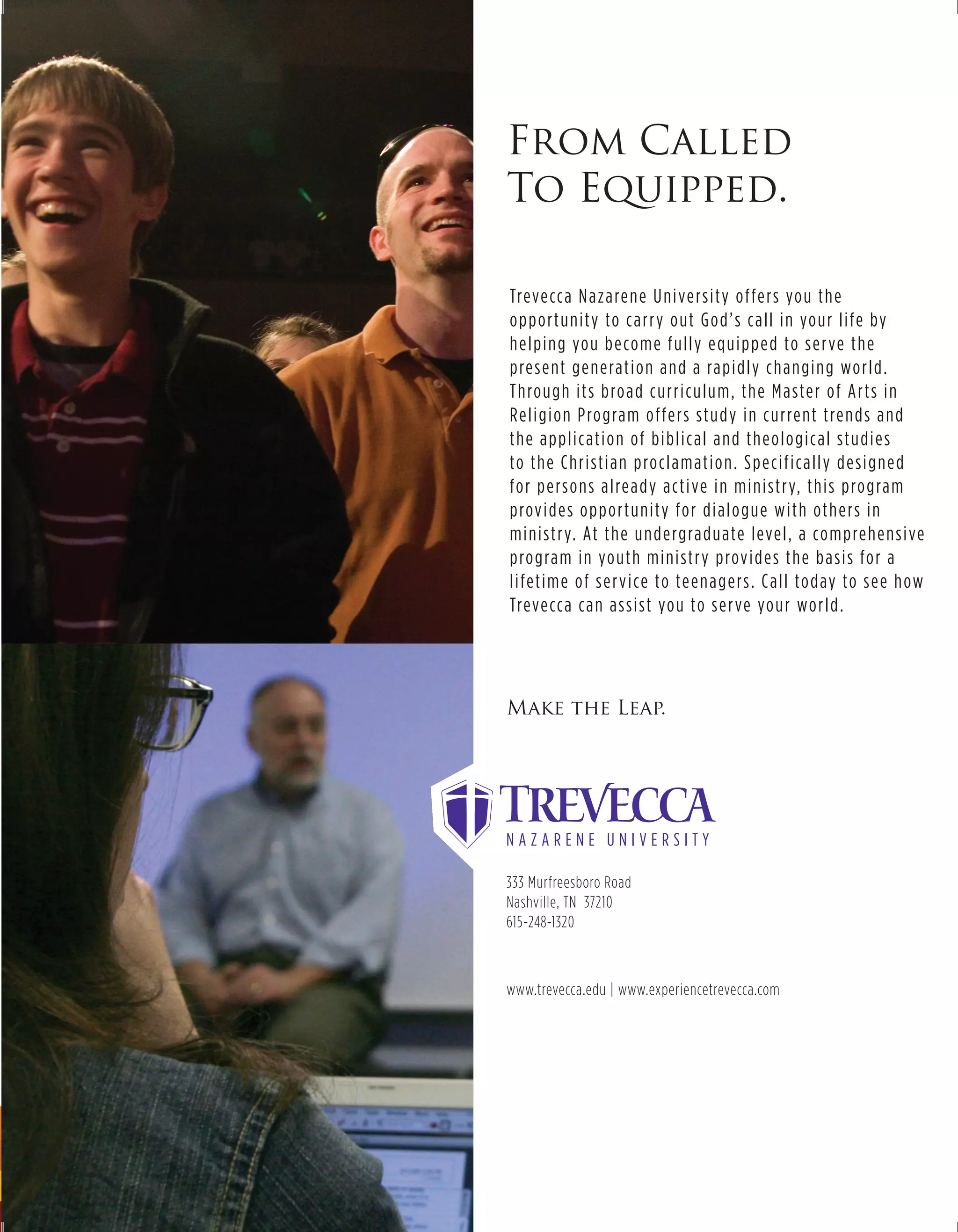 From Called
To Equipped.

Treve cc a N a z a re n e U n i ve rs i ty o f fe rs yo u t h e
o p p o r t u n i ty to c a r r y o u t G o d ’ s c a l l i n yo u r l i fe by
h e l p i n g yo u b e co m e f u l l y e q u i p p e d to s e r ve t h e
p re s e nt g e n e rat i o n a n d a ra p i d l y c h a n g i n g wo r l d .
T h ro u g h i t s b ro a d c u r r i c u l u m , t h e M a ste r o f A r t s i n
Re l i g i o n P ro g ra m o f fe rs st u d y i n c u r re nt t re n d s a n d
t h e a p p l i c at i o n o f b i b l i c a l a n d t h e o l o g i c a l st u d i e s
to t h e C h r i st i a n p ro c l a m at i o n . S p e c i f i c a l l y d e s i g n e d
fo r p e rs o n s a l re a d y a ct i ve i n m i n i st r y, t h i s p ro g ra m
p rov i d e s o p p o r t u n i ty fo r d i a l o g u e w i t h o t h e rs i n
m i n i st r y. At t h e u n d e rg ra d u ate l eve l , a co m p re h e n s i ve
p ro g ra m i n yo u t h m i n i st r y p rov i d e s t h e b a s i s fo r a
l i fet i m e o f s e r v i ce to te e n a g e rs . C a l l to d ay to s e e h ow
Treve cc a c a n a s s i st yo u to s e r ve yo u r wo r l d .




Make the Leap.




333 Murfreesboro Road
Nashville, TN 37210
615-248-1320



www.trevecca.edu | www.experiencetrevecca.com
 