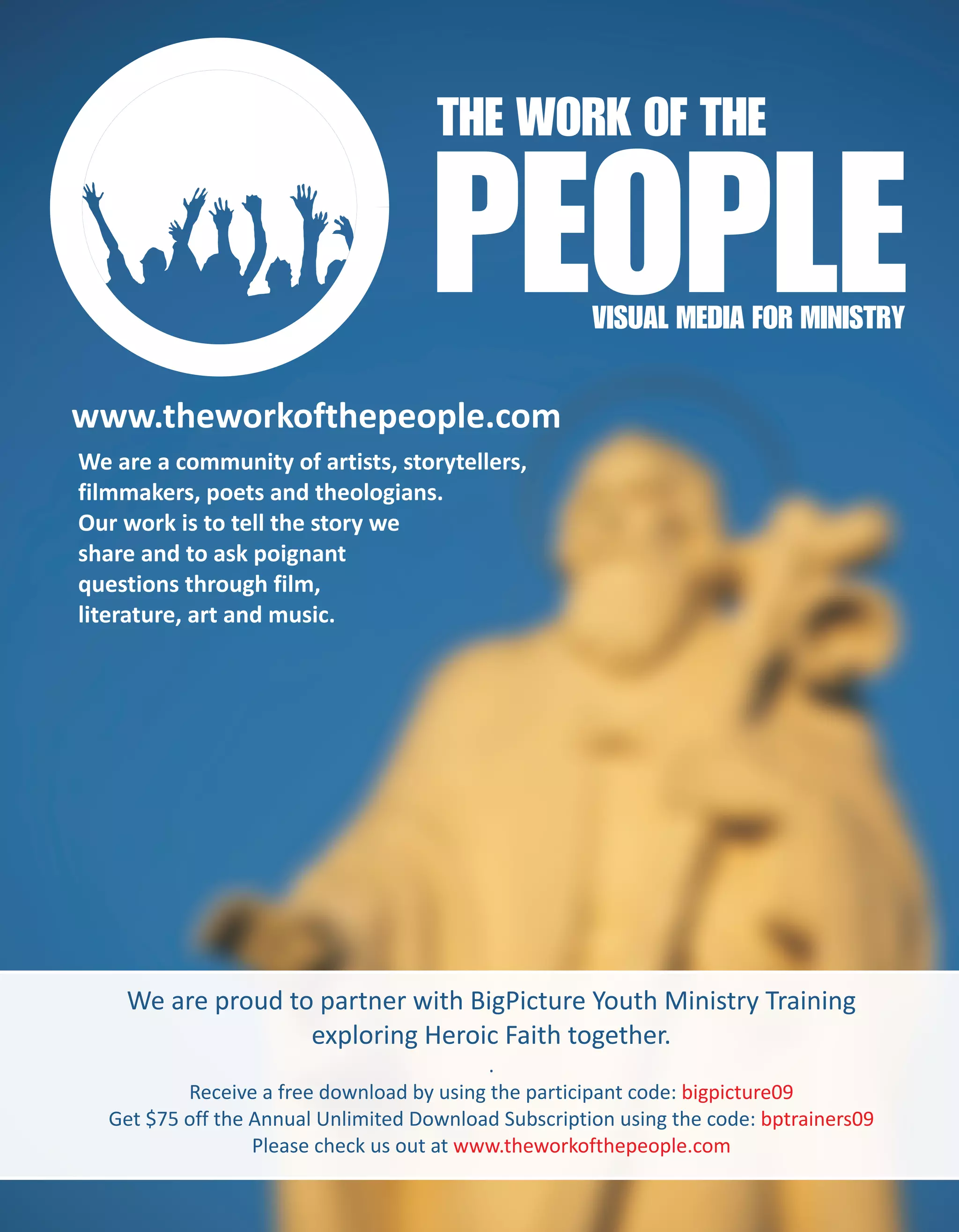 THE WORK OF THE

                                     PEOPLE           VISUAL MEDIA FOR MINISTRY


www.theworkofthepeople.com
We are a community of artists, storytellers,
filmmakers, poets and theologians.
Our work is to tell the story we
share and to ask poignant
questions through film,
literature, art and music.




    We are proud to partner with BigPicture Youth Ministry Training
                   exploring Heroic Faith together.
                                           .
          Receive a free download by using the participant code: bigpicture09
  Get $75 off the Annual Unlimited Download Subscription using the code: bptrainers09
                  Please check us out at www.theworkofthepeople.com
 