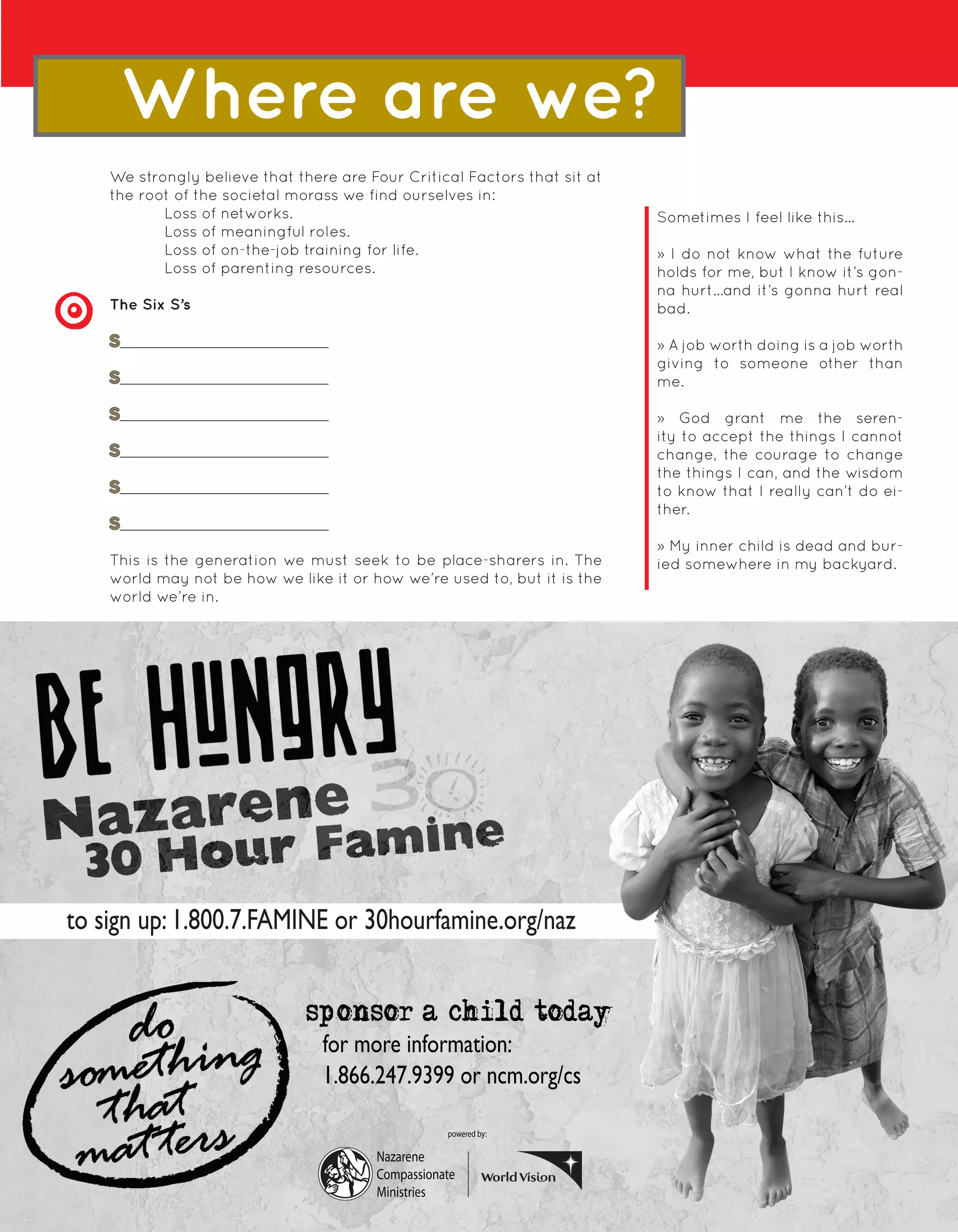 Where are we?
    We strongly believe that there are Four Critical Factors that sit at
    the root of the societal morass we find ourselves in:
           Loss of networks.                                               Sometimes I feel like this...
           Loss of meaningful roles.
           Loss of on-the-job training for life.                           » I do not know what the future
           Loss of parenting resources.                                    holds for me, but I know it’s gon-
                                                                           na hurt...and it’s gonna hurt real
    The Six S’s                                                            bad.

    S                                                                      » A job worth doing is a job worth
                                                                           giving to someone other than
    S                                                                      me.

    S                                                                      » God grant me the seren-
                                                                           ity to accept the things I cannot
    S                                                                      change, the courage to change
                                                                           the things I can, and the wisdom
    S                                                                      to know that I really can’t do ei-
                                                                           ther.
    S
                                                                           » My inner child is dead and bur-
    This is the generation we must seek to be place-sharers in. The        ied somewhere in my backyard.
    world may not be how we like it or how we’re used to, but it is the
    world we’re in.




to sign up: 1.800.7.FAMINE or 30hourfamine.org/naz


                               sponsor a child today
                                 for more information:
                                 1.866.247.9399 or ncm.org/cs

                                                   powered by:

                                        Nazarene
                                        Compassionate                 BEING REAL
                                        Ministries       9
 