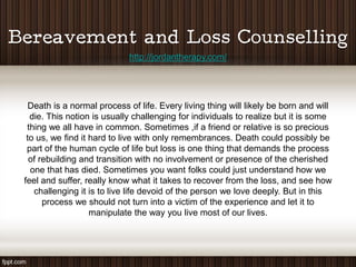 http://jordantherapy.com/




  Death is a normal process of life. Every living thing will likely be born and will
  die. This notion is usually challenging for individuals to realize but it is some
 thing we all have in common. Sometimes ,if a friend or relative is so precious
 to us, we find it hard to live with only remembrances. Death could possibly be
 part of the human cycle of life but loss is one thing that demands the process
  of rebuilding and transition with no involvement or presence of the cherished
  one that has died. Sometimes you want folks could just understand how we
feel and suffer, really know what it takes to recover from the loss, and see how
   challenging it is to live life devoid of the person we love deeply. But in this
      process we should not turn into a victim of the experience and let it to
                   manipulate the way you live most of our lives.
 
