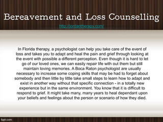 http://jordantherapy.com/




   In Florida therapy, a psychologist can help you take care of the event of
 loss and takes you to adapt and heal the pain and grief through looking at
 the event with possible a different perception. Even though it is hard to let
      go of our loved ones, we can easily repair life with out them but still
       maintain loving memories. A Boca Raton psychologist are usually
  necessary to increase some coping skills that may be had to forget about
somebody and then little by little take small steps to learn how to adapt and
     exist in another way without that specific connection - in a totally new
    experience but in the same environment. You know that it is difficult to
  respond to grief. It might take many, many years to heal dependant upon
   your beliefs and feelings about the person or scenario of how they died.
 