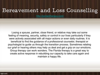 http://jordantherapy.com/




     Losing a spouse, partner, close friend, or relative may take out some
 feeling of meaning, security, safety or control in our lives particularly if they
  were actively associated with all major actions or even daily routines. It is
    beneficial to find the guidance of a professional counselor, therapist or
psychologist to guide us through the transition process. Sometimes relating
our grief or hearing others may help us deal and get a grip on our emotions.
   Group therapy can work wonders. The Florida therapy is a great way to
   create active response in rebuilding our capacity to take care again and
                              maintain a happy life.
 
