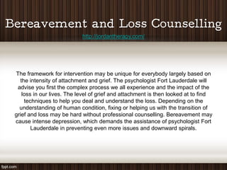 http://jordantherapy.com/




The framework for intervention may be unique for everybody largely based on
  the intensity of attachment and grief. The psychologist Fort Lauderdale will
 advise you first the complex process we all experience and the impact of the
   loss in our lives. The level of grief and attachment is then looked at to find
    techniques to help you deal and understand the loss. Depending on the
  understanding of human condition, fixing or helping us with the transition of
grief and loss may be hard without professional counselling. Bereavement may
cause intense depression, which demands the assistance of psychologist Fort
       Lauderdale in preventing even more issues and downward spirals.
 