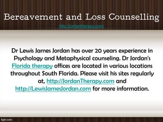 http://jordantherapy.com/




Dr Lewis James Jordan has over 20 years experience in
  Psychology and Metaphysical counseling. Dr Jordan's
 Florida therapy offices are located in various locations
throughout South Florida. Please visit his sites regularly
           at, http://JordanTherapy.com and
  http://LewisJamesJordan.com for more information.
 